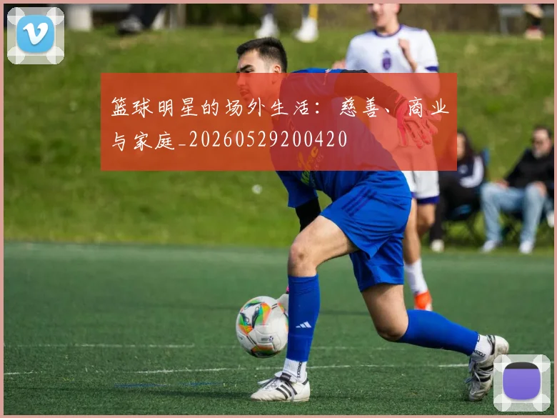 篮球明星的场外生活：慈善、商业与家庭_20260529200420