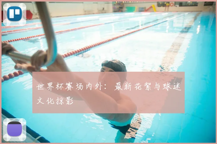 世界杯赛场内外：最新花絮与球迷文化掠影