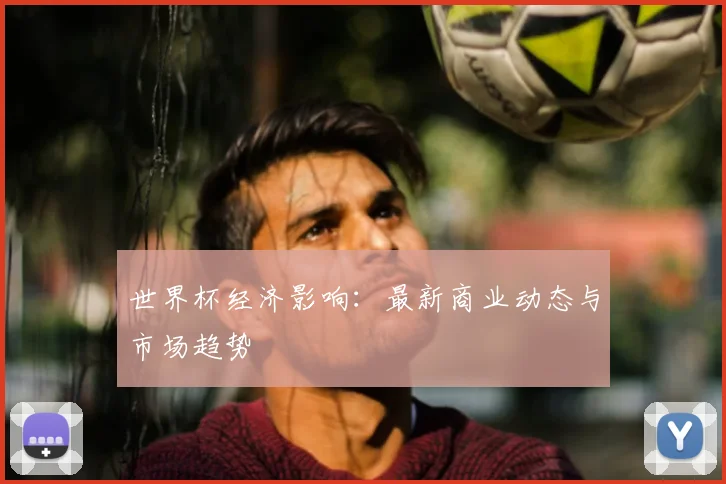 世界杯经济影响：最新商业动态与市场趋势