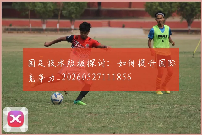 国足技术短板探讨：如何提升国际竞争力_20260527111856