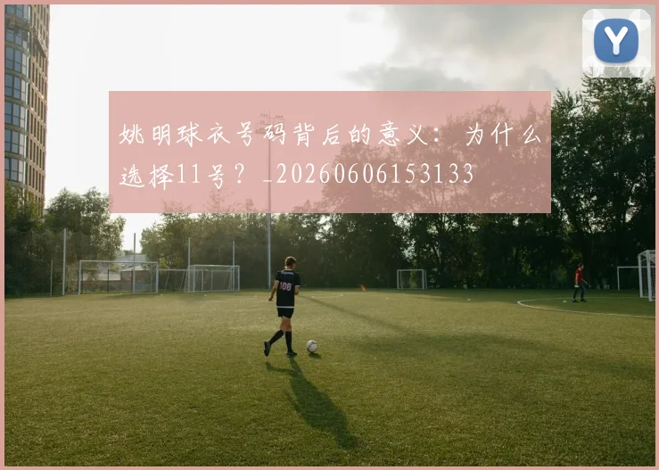 姚明球衣号码背后的意义：为什么选择11号？_20260606153133