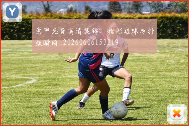 意甲免费高清集锦：精彩进球与扑救瞬间_20260606153319