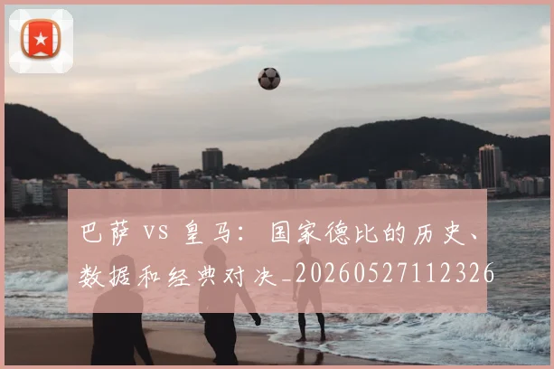 巴萨 vs 皇马：国家德比的历史、数据和经典对决_20260527112326