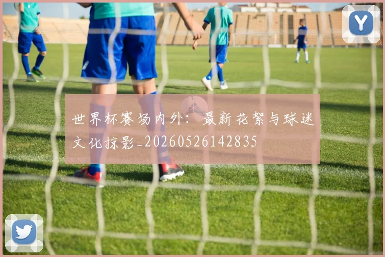 世界杯赛场内外:最新花絮与球迷文化掠影_20260526142835