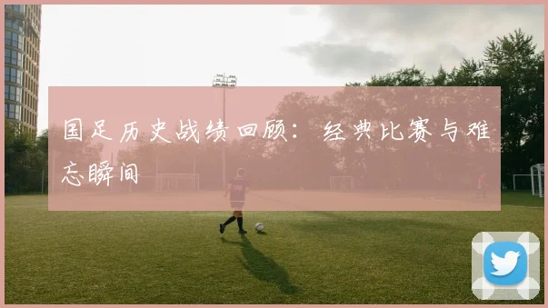 国足历史战绩回顾：经典比赛与难忘瞬间