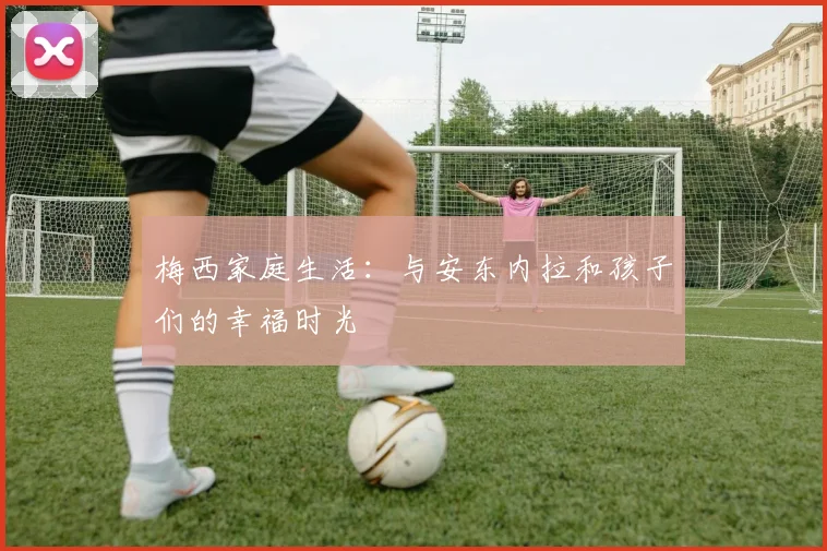 梅西家庭生活:与安东内拉和孩子们的幸福时光
