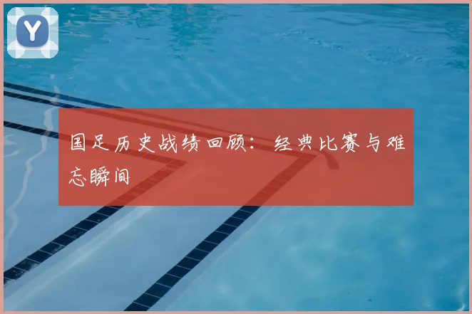 国足历史战绩回顾：经典比赛与难忘瞬间